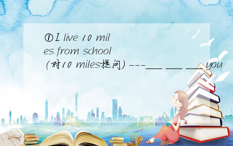 ①I live 10 miles from school(对10 miles提问） ---___ ___ ___ you