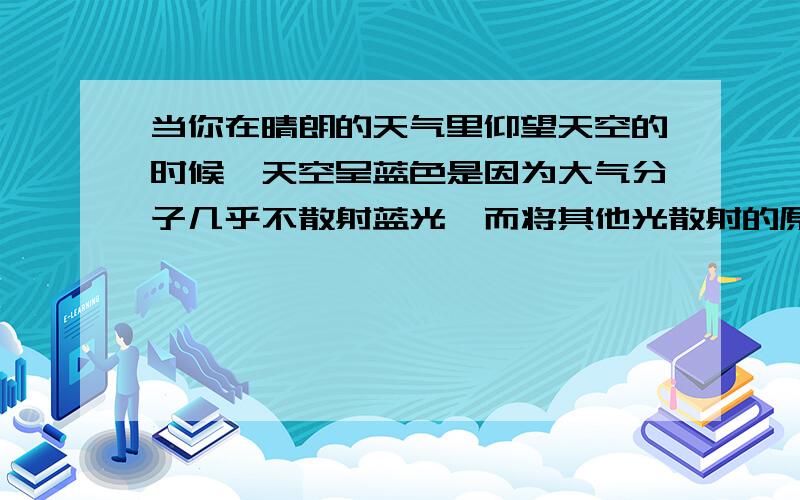 当你在晴朗的天气里仰望天空的时候,天空呈蓝色是因为大气分子几乎不散射蓝光,而将其他光散射的原因吗?