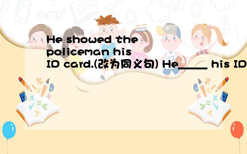 He showed the policeman his ID card.(改为同义句) He_____ his ID c