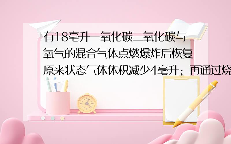 有18毫升一氧化碳二氧化碳与氧气的混合气体点燃爆炸后恢复原来状态气体体积减少4毫升；再通过烧碱溶液,体积又减少了10ml