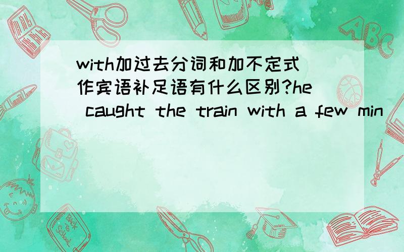 with加过去分词和加不定式作宾语补足语有什么区别?he caught the train with a few min