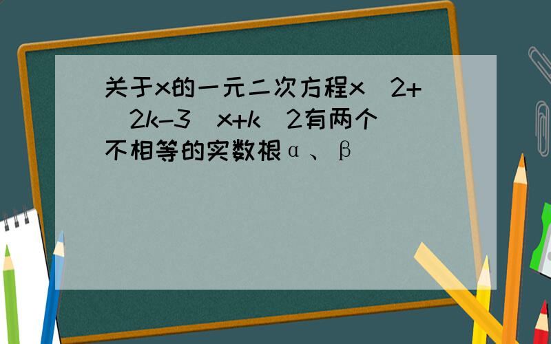 关于x的一元二次方程x^2+（2k-3）x+k^2有两个不相等的实数根α、β