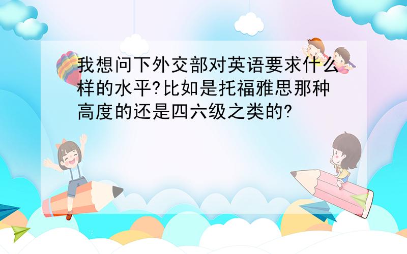 我想问下外交部对英语要求什么样的水平?比如是托福雅思那种高度的还是四六级之类的?