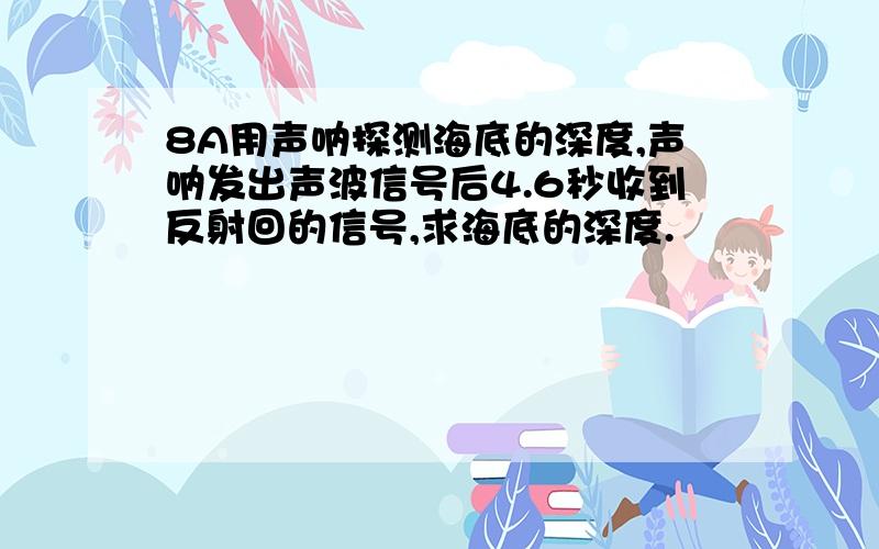 8A用声呐探测海底的深度,声呐发出声波信号后4.6秒收到反射回的信号,求海底的深度.