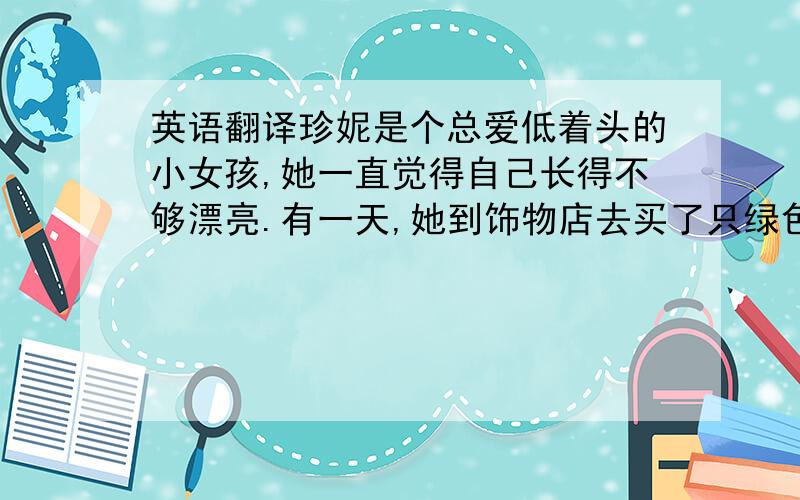 英语翻译珍妮是个总爱低着头的小女孩,她一直觉得自己长得不够漂亮.有一天,她到饰物店去买了只绿色蝴蝶结,店主不断赞美她戴上