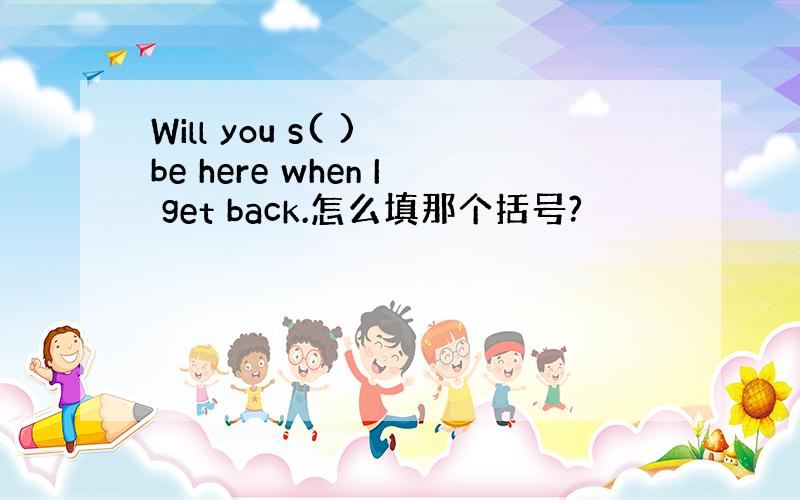 Will you s( ) be here when I get back.怎么填那个括号?