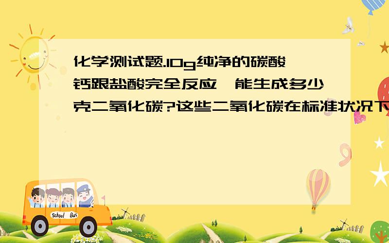 化学测试题.10g纯净的碳酸钙跟盐酸完全反应,能生成多少克二氧化碳?这些二氧化碳在标准状况下的体积是多少升?（标准状况下