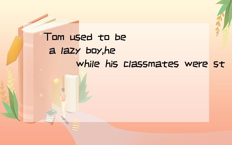 Tom used to be a lazy boy,he () while his classmates were st