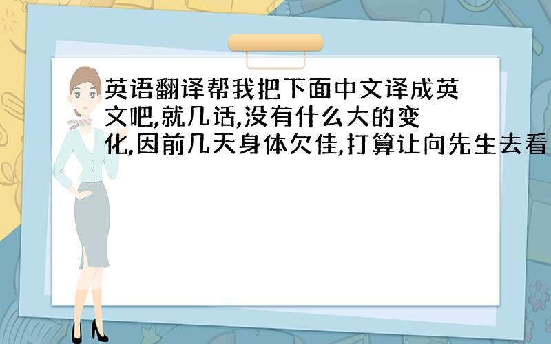 英语翻译帮我把下面中文译成英文吧,就几话,没有什么大的变化,因前几天身体欠佳,打算让向先生去看货检查.但目前身体已无大碍