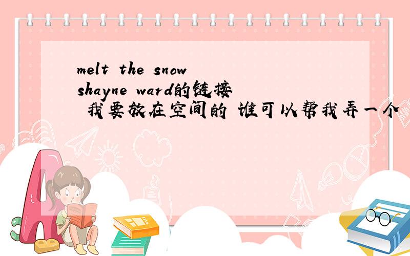 melt the snow shayne ward的链接 我要放在空间的 谁可以帮我弄一个