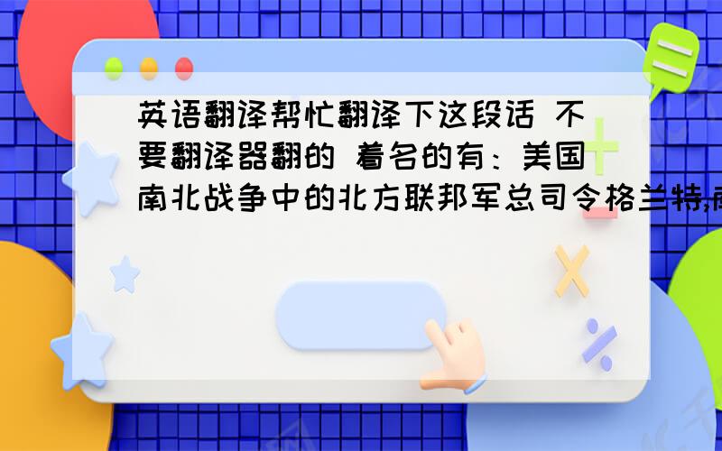 英语翻译帮忙翻译下这段话 不要翻译器翻的 着名的有：美国南北战争中的北方联邦军总司令格兰特,南部联盟军总司令李将军,第一