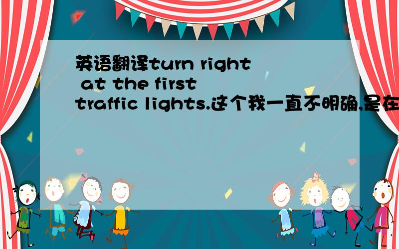 英语翻译turn right at the first traffic lights.这个我一直不明确,是在第一个红绿灯