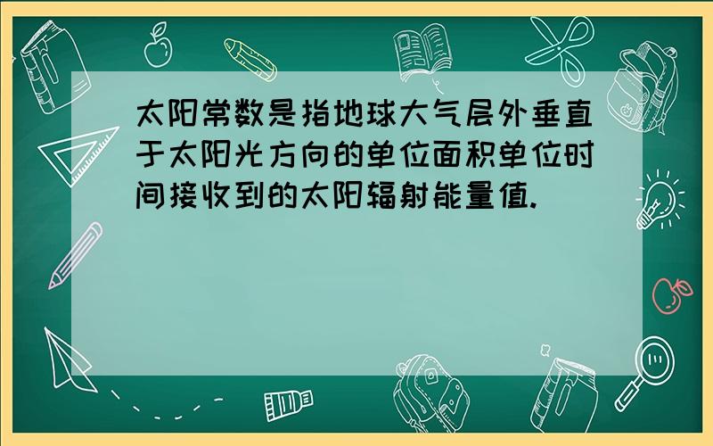 太阳常数是指地球大气层外垂直于太阳光方向的单位面积单位时间接收到的太阳辐射能量值.