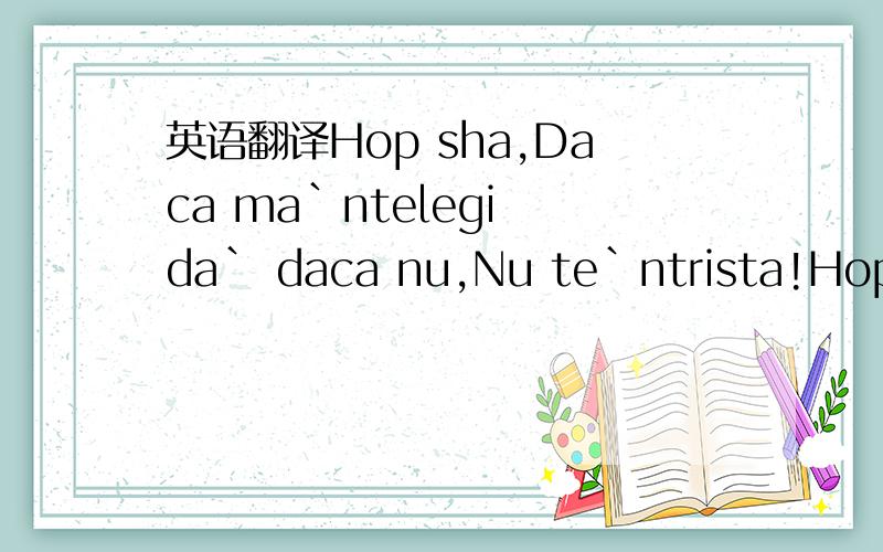 英语翻译Hop sha,Daca ma`ntelegi da` daca nu,Nu te`ntrista!Hop sh