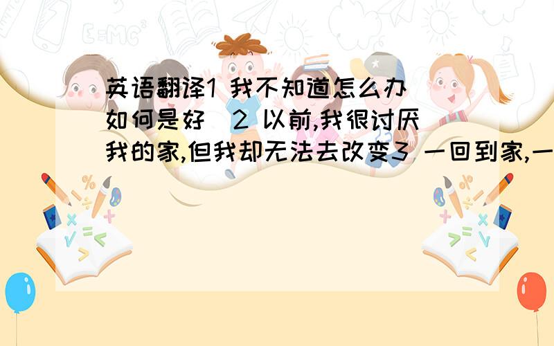 英语翻译1 我不知道怎么办（如何是好）2 以前,我很讨厌我的家,但我却无法去改变3 一回到家,一切就都变了味,没有任何语