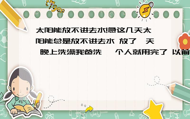 太阳能放不进去水!急这几天太阳能总是放不进去水 放了一天 晚上洗澡我爸洗 一个人就用完了 以前4口人用!以前也出现过这样