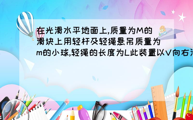 在光滑水平地面上,质量为M的滑块上用轻杆及轻绳悬吊质量为m的小球,轻绳的长度为L此装置以V向右滑动另外一