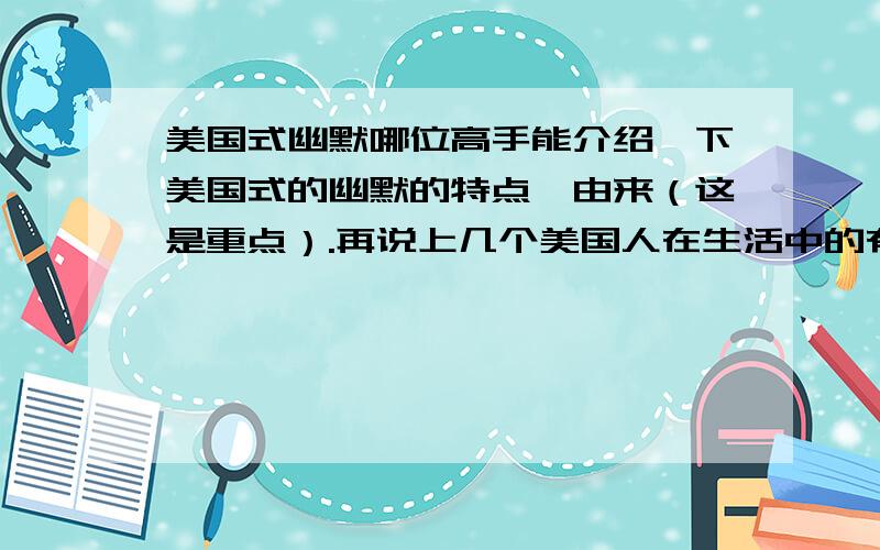 美国式幽默哪位高手能介绍一下美国式的幽默的特点,由来（这是重点）.再说上几个美国人在生活中的有幽默感的对话（不要是太过刻