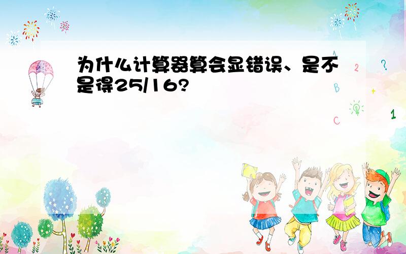 为什么计算器算会显错误、是不是得25/16?