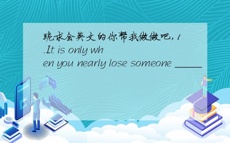 跪求会英文的你帮我做做吧,1.It is only when you nearly lose someone _____