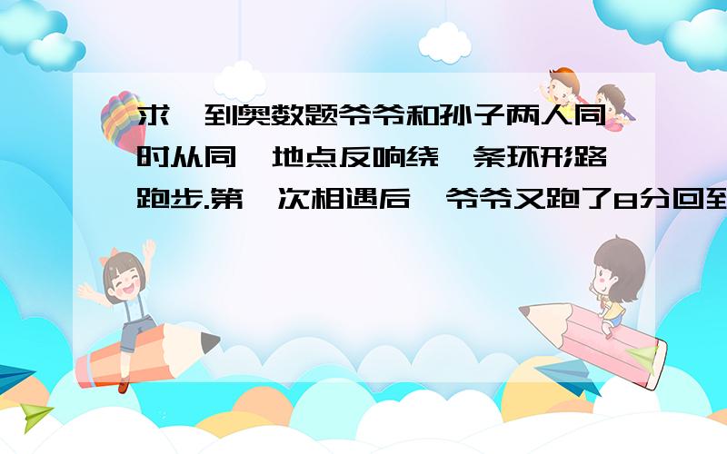 求一到奥数题爷爷和孙子两人同时从同一地点反响绕一条环形路跑步.第一次相遇后,爷爷又跑了8分回到原地.已知孙子跑一圈要6分