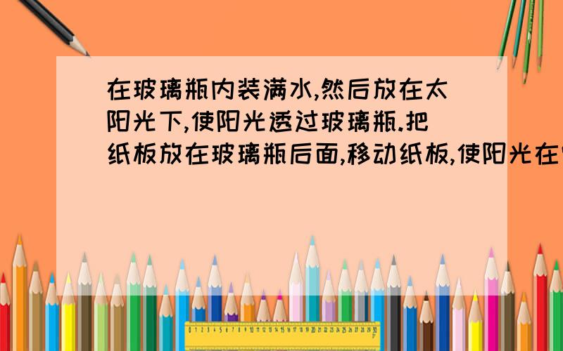 在玻璃瓶内装满水,然后放在太阳光下,使阳光透过玻璃瓶.把纸板放在玻璃瓶后面,移动纸板,使阳光在它上面汇聚出最清晰的亮点.