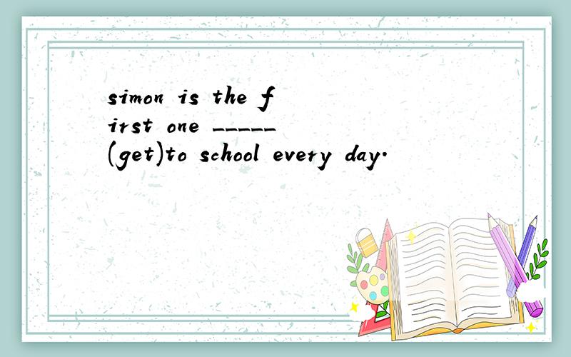 simon is the first one _____(get)to school every day.