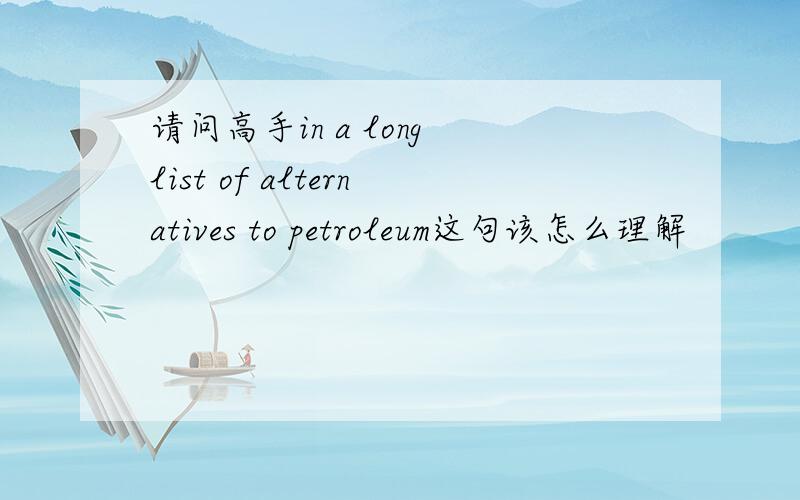 请问高手in a long list of alternatives to petroleum这句该怎么理解