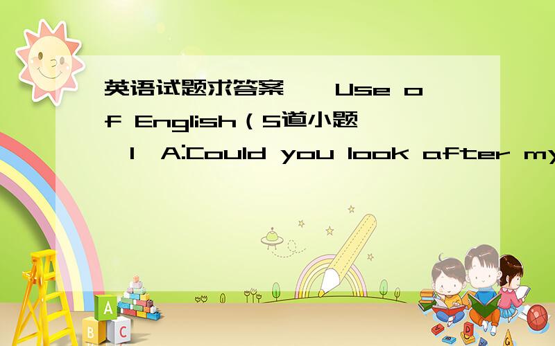 英语试题求答案一、Use of English（5道小题,1、A:Could you look after my dau