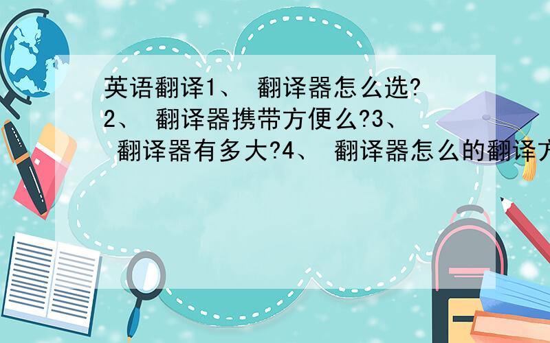 英语翻译1、 翻译器怎么选?2、 翻译器携带方便么?3、 翻译器有多大?4、 翻译器怎么的翻译方式?5、 翻译器能翻译多