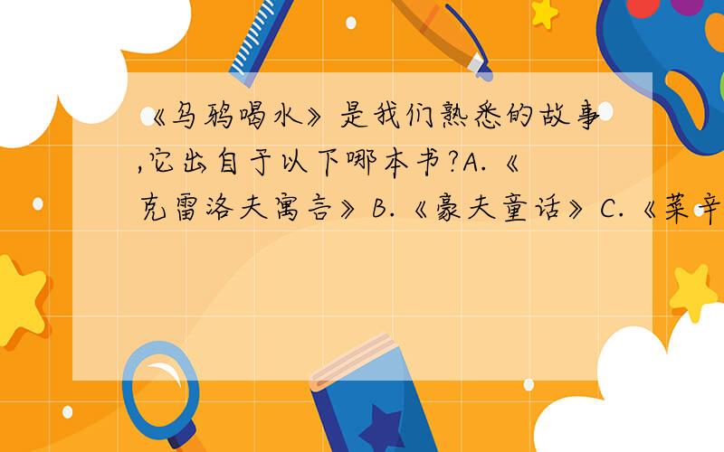 《乌鸦喝水》是我们熟悉的故事,它出自于以下哪本书?A.《克雷洛夫寓言》B.《豪夫童话》C.《菜辛寓言》D.《伊索寓言》