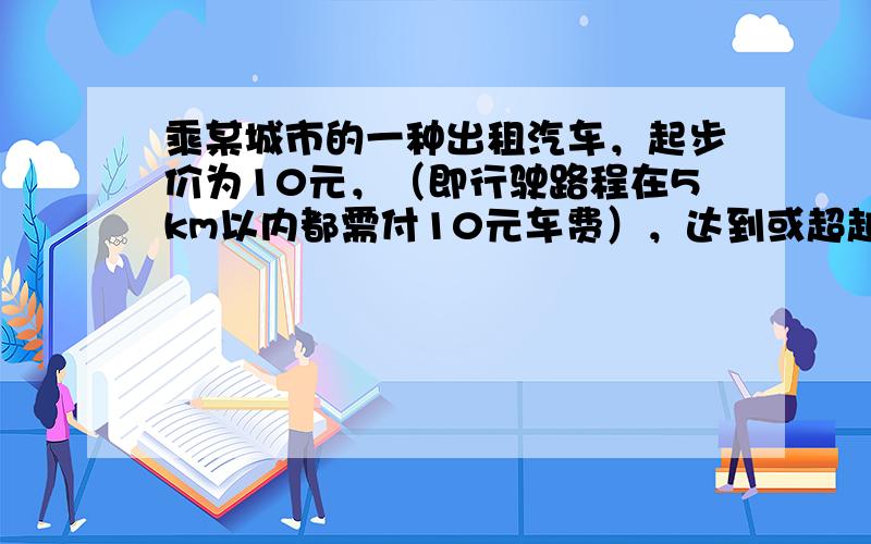 乘某城市的一种出租汽车，起步价为10元，（即行驶路程在5km以内都需付10元车费），达到或超越5km后，每增加1km加价