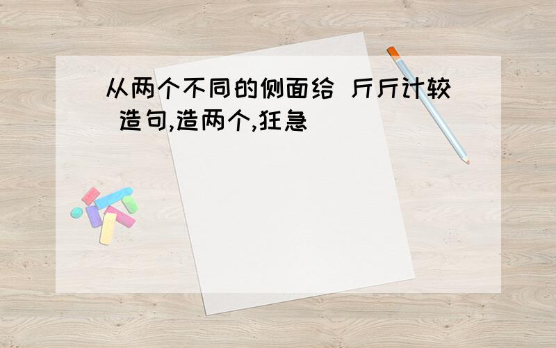 从两个不同的侧面给 斤斤计较 造句,造两个,狂急