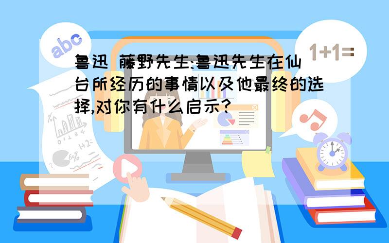 鲁迅 藤野先生:鲁迅先生在仙台所经历的事情以及他最终的选择,对你有什么启示?