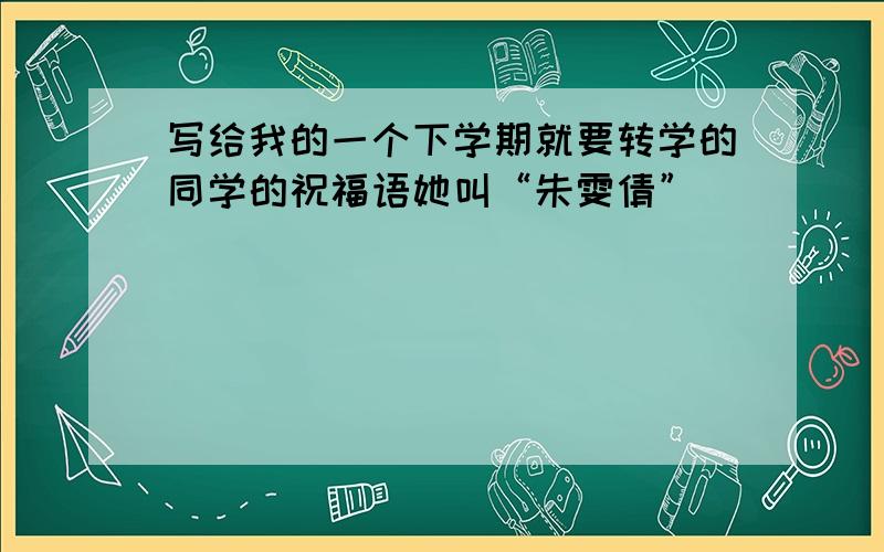 写给我的一个下学期就要转学的同学的祝福语她叫“朱雯倩”