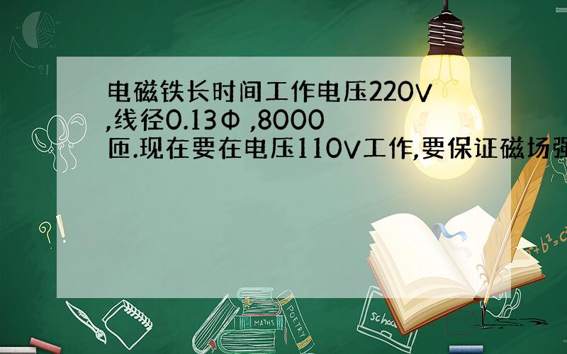 电磁铁长时间工作电压220V,线径0.13Φ ,8000匝.现在要在电压110V工作,要保证磁场强度不变,怎么改?