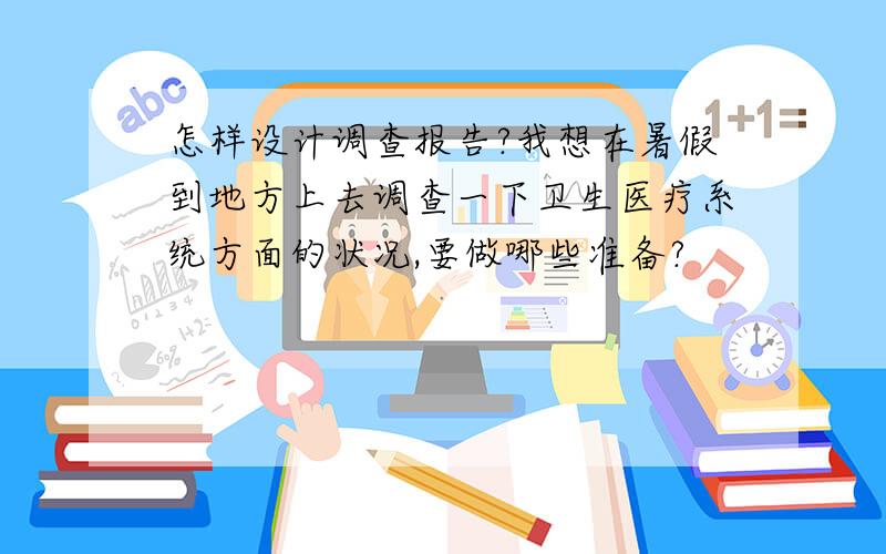 怎样设计调查报告?我想在暑假到地方上去调查一下卫生医疗系统方面的状况,要做哪些准备?