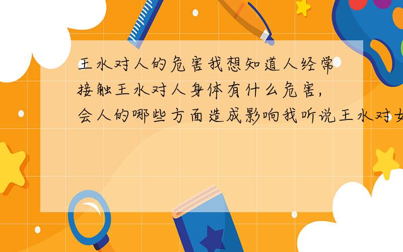 王水对人的危害我想知道人经常接触王水对人身体有什么危害,会人的哪些方面造成影响我听说王水对女性尤其有一些危害,但是具体是