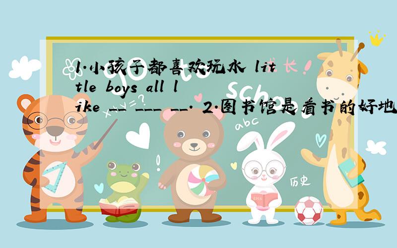 1.小孩子都喜欢玩水 little boys all like __ ___ __. 2.图书馆是看书的好地方.a li