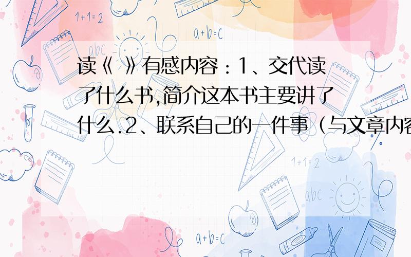 读《 》有感内容：1、交代读了什么书,简介这本书主要讲了什么.2、联系自己的一件事（与文章内容一致）谈感受.3、今后打算