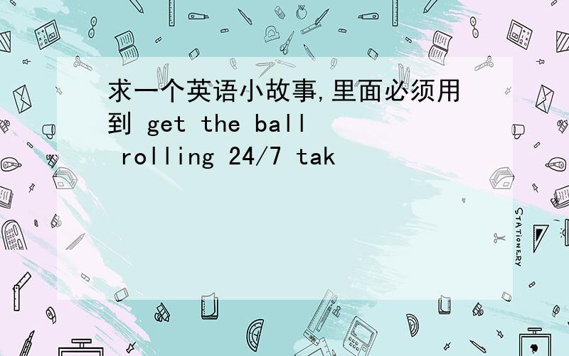 求一个英语小故事,里面必须用到 get the ball rolling 24/7 tak