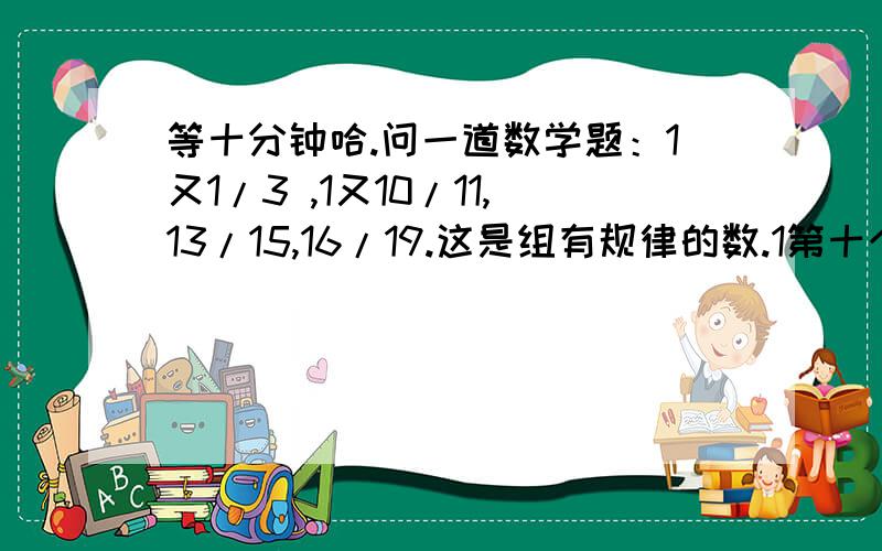 等十分钟哈.问一道数学题：1又1/3 ,1又10/11,13/15,16/19.这是组有规律的数.1第十个数十多少?