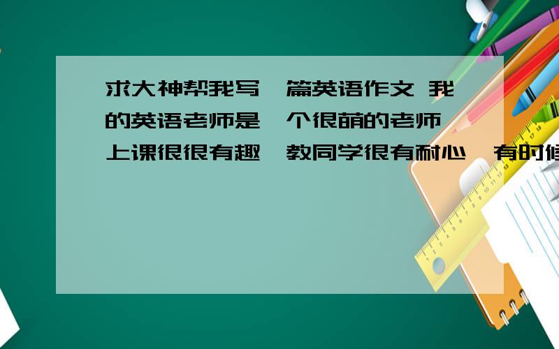 求大神帮我写一篇英语作文 我的英语老师是一个很萌的老师,上课很很有趣,教同学很有耐心,有时候会