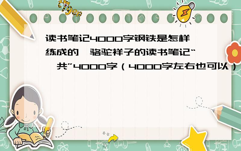 读书笔记4000字钢铁是怎样练成的,骆驼祥子的读书笔记“一共”4000字（4000字左右也可以） 注意是一共4000字!