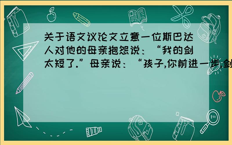 关于语文议论文立意一位斯巴达人对他的母亲抱怨说：“我的剑太短了.”母亲说：“孩子,你前进一步,剑不就长了吗?”请问,从该