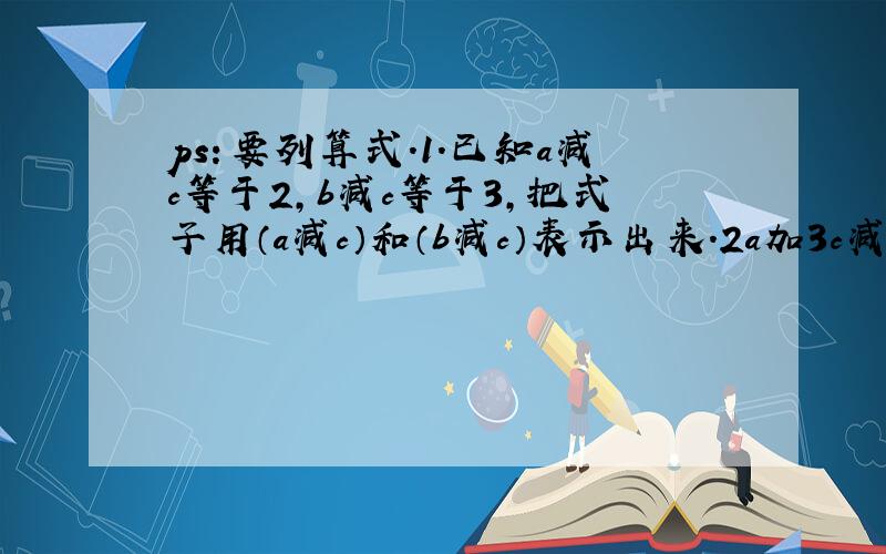 ps：要列算式.1.已知a减c等于2,b减c等于3,把式子用（a减c）和（b减c）表示出来.2a加3c减5b等于（a减c