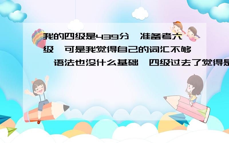 我的四级是439分,准备考六级,可是我觉得自己的词汇不够,语法也没什么基础,四级过去了觉得是个巧合,