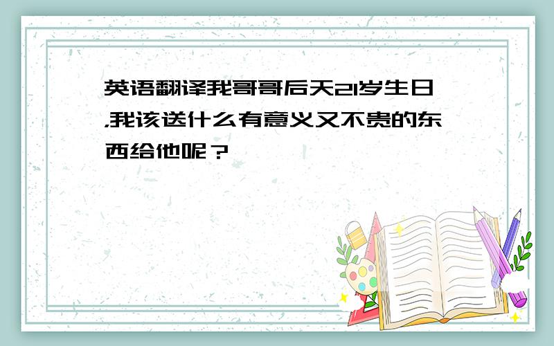 英语翻译我哥哥后天21岁生日，我该送什么有意义又不贵的东西给他呢？