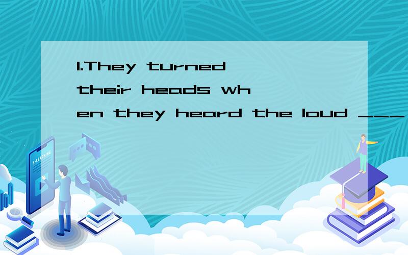 1.They turned their heads when they heard the loud ___