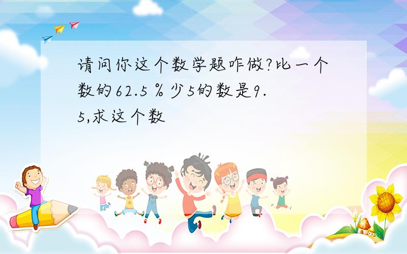 请问你这个数学题咋做?比一个数的62.5％少5的数是9.5,求这个数